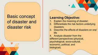 Basic concept
of disaster and
disaster risk
Learning Objective:
1. Explain the meaning of disaster;
2. Differentiate the risk factors underlying
disasters;
3. Describe the effects of disasters on one’
life
4. Analyze disaster from the
different perspectives (physical,
psychological, socio-cultural,
economic, political, and
biological).
 