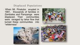 Displaced Populations
🞂 When Mt. Pinatubo erupted in
1991, thousands of families in
Zambales and Pampanga were
displaced. Their communities
were ravaged by lahar flow that
turned these communities into
“wilderness”
 