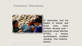 Emotional Aftershocks
🞂 n
of destruction and the
and
deaths of friends
loved ones, many
children develop post –
traumatic stress disorder
(PTSD), a
psychological
serious
condition
from extreme
resulting
trauma.
 