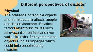 Different perspectives of disaster
Physical
The presence of tangible objects
and infrastructure affects people
and the environment. Physical
factors refer to structures such
as evacuation centers and river
walls, fire exits, fire hydrants and
objects such as signages which
could help people during
disaster.
 