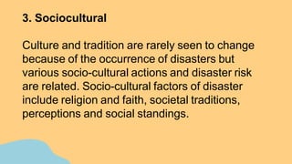 3. Sociocultural
Culture and tradition are rarely seen to change
because of the occurrence of disasters but
various socio-cultural actions and disaster risk
are related. Socio-cultural factors of disaster
include religion and faith, societal traditions,
perceptions and social standings.
 