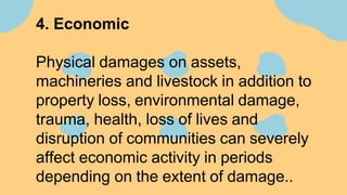 4. Economic
Physical damages on assets,
machineries and livestock in addition to
property loss, environmental damage,
trauma, health, loss of lives and
disruption of communities can severely
affect economic activity in periods
depending on the extent of damage..
 
