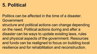 5. Political
Politics can be affected in the time of a disaster.
Government
structure and political actions can change depending
on the need. Political actions during and after a
disaster can be ways to update existing laws, rules
and physical aspects of the government. Resources
and funds can be realigned to focus on building local
resilience and for rehabilitation and reconstruction.
 