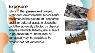 Exposure
refers to the presenceof people,
livelihood, environmental servicesand
resources,infrastructure, or economic,
social,or cultural assetsin placesthat
could be adverselyaffectedby physical
eventsandwhich, thereby,are subject
to potential future harm, loss,or
damage.It may bepossibleto be
exposedbut not vulnerable.
 