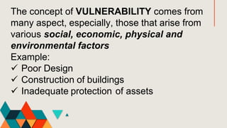 The concept of VULNERABILITY comes from
many aspect, especially, those that arise from
various social, economic, physical and
environmental factors
Example:
 Poor Design
 Construction of buildings
 Inadequate protection of assets
 