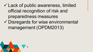  Lack of public awareness, limited
official recognition of risk and
preparedness measures
 Disregards for wise environmental
management (OPDM2013)
 