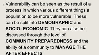 ● Vulnerability can be seen as the result of a
process in which various different things a
population to be more vulnerable. These
can be split into DEMOGRAPHIC and
SOCIO- ECONOMIC. They can also be
discussed through the level of
COMMUNITY PREPAREDNESS and the
ability of a community to MANAGE THE
AFTER EFFECTS
 