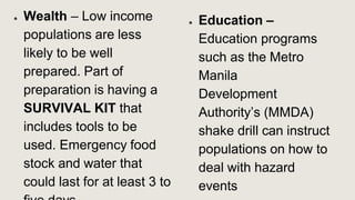 ● Wealth – Low income
populations are less
likely to be well
prepared. Part of
preparation is having a
SURVIVAL KIT that
includes tools to be
used. Emergency food
stock and water that
could last for at least 3 to
● Education –
Education programs
such as the Metro
Manila
Development
Authority’s (MMDA)
shake drill can instruct
populations on how to
deal with hazard
events
 