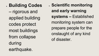 ● Building Codes
– rigorous and
applied building
codes protect
most buildings
from collapse
during
earthquake.
● Scientific monitoring
and early warning
systems – Established
monitoring system can
prepare people for the
onslaught of any kind
of disaster.
 