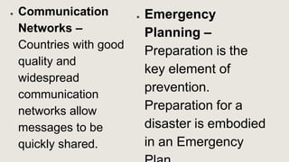 ● Communication
Networks –
Countries with good
quality and
widespread
communication
networks allow
messages to be
quickly shared.
● Emergency
Planning –
Preparation is the
key element of
prevention.
Preparation for a
disaster is embodied
in an Emergency
 