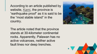 According to an article published by
website, Kami, the province is
“earthquake proof” as it is said to be
the “most stable island” in the
country.
The article noted that the province
stands at 30-kilometer continental
rocks. Apparently, Palawan has no
active volcanoes, neither active
fault lines nor deep trenches.
 