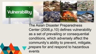 The Asian Disaster Preparedness
Center (2006,p.10) defines vulnerability
as a set of prevailing or consequential
conditions, which adversely affect the
community’s ability to prevent, mitigate,
prepare for and respond to hazardous
events
 