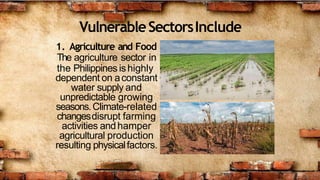 VulnerableSectorsInclude
1. Agriculture and Food
The agriculture sector in
the Philippines ishighly
dependent on aconstant
water supply and
unpredictable growing
seasons.Climate-related
changesdisrupt farming
activities andhamper
agricultural production
resulting physicalfactors.
 