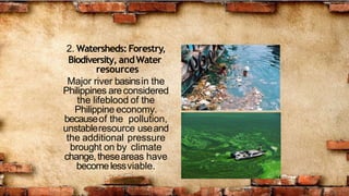2. Watersheds:Forestry,
Biodiversity, andWater
resources
Major river basinsin the
Philippines areconsidered
the lifeblood of the
Philippine economy.
becauseof the pollution,
unstableresource useand
the additional pressure
brought on by climate
change,theseareas have
becomelessviable.
 