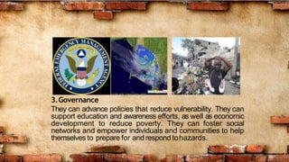 3.Governance
They can advance policies that reduce vulnerability. They can
support education and awareness efforts, as well as economic
development to reduce poverty. They can foster social
networks and empower individuals and communities to help
themselves to prepare for and respondtohazards.
 