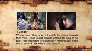 4.Gender
Women are often more vulnerable to natural hazards
than men. This is in part because women are likely to be
poor, less educated, and politically marginalised, often
due to sexismin societies around theworld.
 