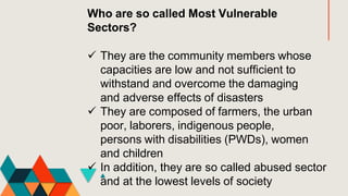 Who are so called Most Vulnerable
Sectors?
 They are the community members whose
capacities are low and not sufficient to
withstand and overcome the damaging
and adverse effects of disasters
 They are composed of farmers, the urban
poor, laborers, indigenous people,
persons with disabilities (PWDs), women
and children
 In addition, they are so called abused sector
and at the lowest levels of society
 