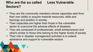 Who are the so called Less Vulnerable
Sectors?
 They are the community members whose capacities start from
their own ability to acquire material resources: skills and
trainings and position in society
 Their capacities are higher than those in the vulnerable
sector to overcome the adverse effects of disasters
 They are composed of professionals, small entrepreneurs and
others similar to those who belong to the higher levels of society
 Their role in disaster management activities is to extend
assistance and support to vulnerable sectors
 