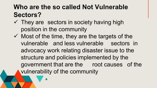 Who are the so called Not Vulnerable
Sectors?
 They are sectors in society having high
position in the community
 Most of the time, they are the targets of the
vulnerable and less vulnerable sectors in
advocacy work relating disaster issue to the
structure and policies implemented by the
government that are the root causes of the
vulnerability of the community
 