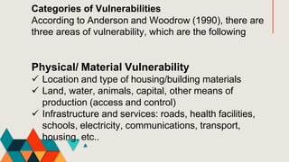 Categories of Vulnerabilities
According to Anderson and Woodrow (1990), there are
three areas of vulnerability, which are the following
Physical/ Material Vulnerability
 Location and type of housing/building materials
 Land, water, animals, capital, other means of
production (access and control)
 Infrastructure and services: roads, health facilities,
schools, electricity, communications, transport,
housing, etc..
 