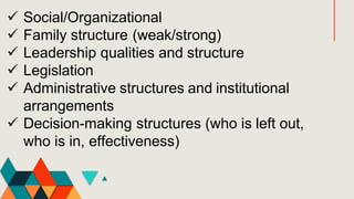  Social/Organizational
 Family structure (weak/strong)
 Leadership qualities and structure
 Legislation
 Administrative structures and institutional
arrangements
 Decision-making structures (who is left out,
who is in, effectiveness)
 
