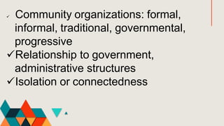  Community organizations: formal,
informal, traditional, governmental,
progressive
Relationship to government,
administrative structures
Isolation or connectedness
 