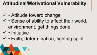 Attitudinal/Motivational Vulnerability
 • Attitude toward change
 • Sense of ability to affect their world,
environment, get things done
 • Initiative
 • Faith, determination, fighting spirit
 