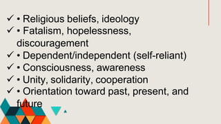  • Religious beliefs, ideology
 • Fatalism, hopelessness,
discouragement
 • Dependent/independent (self-reliant)
 • Consciousness, awareness
 • Unity, solidarity, cooperation
 • Orientation toward past, present, and
future
 
