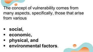The concept of vulnerability comes from
many aspects, specifically, those that arise
from various
 social,
 economic,
 physical, and
 environmental factors.
 