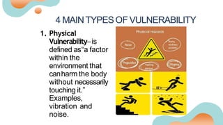 4 MAINTYPESOF VULNERABILITY
1. Physical
Vulnerability–is
defined as“a factor
within the
environment that
canharm the body
without necessarily
touching it.”
Examples,
vibration and
noise.
 