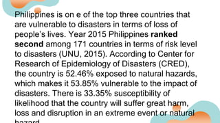 Philippines is on e of the top three countries that
are vulnerable to disasters in terms of loss of
people’s lives. Year 2015 Philippines ranked
second among 171 countries in terms of risk level
to disasters (UNU, 2015). According to Center for
Research of Epidemiology of Disasters (CRED),
the country is 52.46% exposed to natural hazards,
which makes it 53.85% vulnerable to the impact of
disasters. There is 33.35% susceptibility of
likelihood that the country will suffer great harm,
loss and disruption in an extreme event or natural
 