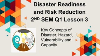 Disaster Readiness
and Risk Reduction
2ND SEM Q1 Lesson 3
Key Concepts of
Disaster, Hazard,
Vulnerability and
Capacity
 