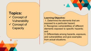 Topics:
 Concept of
Vulnerability
 Concept of
Capacity
Learning Objective:
1. Determine the elements that are
exposed to a particular hazard;
2. Recognize vulnerabilities of different
elements exposed to specific hazards;
and
3. Differentiate among hazards, exposure,
and vulnerabilities and give examples
from actual situations.
 