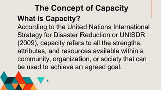 What is Capacity?
According to the United Nations International
Strategy for Disaster Reduction or UNISDR
(2009), capacity refers to all the strengths,
attributes, and resources available within a
community, organization, or society that can
be used to achieve an agreed goal.
The Concept of Capacity
 