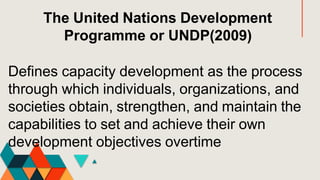 The United Nations Development
Programme or UNDP(2009)
Defines capacity development as the process
through which individuals, organizations, and
societies obtain, strengthen, and maintain the
capabilities to set and achieve their own
development objectives overtime
 