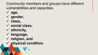 Community members and groups have different
vulnerabilities and capacities.
 age,
 gender,
 class,
 social class,
 ethnicity,
 language,
 religion, and
 physical condition.
 