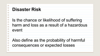 Disaster Risk
Is the chance or likelihood of suffering
harm and loss as a result of a hazardous
event
Also define as the probability of harmful
consequences or expected losses
 