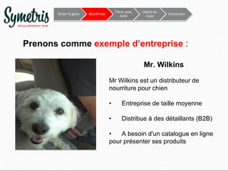 Briser la glace

Filtrer avec
AJAX

WordPress

Détail du
Code

Conclusion

Prenons comme exemple d’entreprise :
Mr. Wilkins
Mr Wilkins est un distributeur de
nourriture pour chien
•

Entreprise de taille moyenne

•

Distribue à des détaillants (B2B)

•
A besoin d'un catalogue en ligne
pour présenter ses produits

 