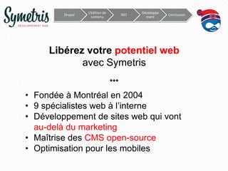 Drupal

L’édition de
contenu

SEO

Développe
ment

Conclusion

Libérez votre potentiel web
avec Symetris
***

• Fondée à Montréal en 2004
• 9 spécialistes web à l’interne
• Développement de sites web qui vont
au-delà du marketing
• Maîtrise des CMS open-source
• Optimisation pour les mobiles

 
