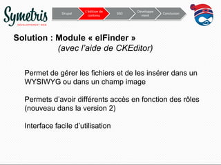 Drupal

L’édition de
contenu

SEO

Développe
ment

Conclusion

Solution : Module « elFinder »
(avec l’aide de CKEditor)
Permet de gérer les fichiers et de les insérer dans un
WYSIWYG ou dans un champ image

Permets d’avoir différents accès en fonction des rôles
(nouveau dans la version 2)
Interface facile d’utilisation

 