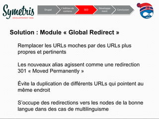 Drupal

L’édition de
contenu

SEO

Développe
ment

Conclusion

Solution : Module « Global Redirect »
Remplacer les URLs moches par des URLs plus
propres et pertinents
Les nouveaux alias agissent comme une redirection
301 « Moved Permanently »
Évite la duplication de différents URLs qui pointent au
même endroit

S’occupe des redirections vers les nodes de la bonne
langue dans des cas de multilinguisme

 