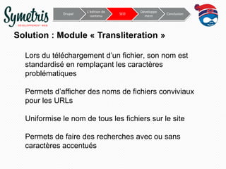 Drupal

L’édition de
contenu

SEO

Développe
ment

Conclusion

Solution : Module « Transliteration »
Lors du téléchargement d’un fichier, son nom est
standardisé en remplaçant les caractères
problématiques
Permets d’afficher des noms de fichiers conviviaux
pour les URLs

Uniformise le nom de tous les fichiers sur le site
Permets de faire des recherches avec ou sans
caractères accentués

 