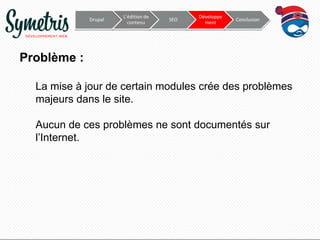 Drupal

L’édition de
contenu

SEO

Développe
ment

Conclusion

Problème :
La mise à jour de certain modules crée des problèmes
majeurs dans le site.
Aucun de ces problèmes ne sont documentés sur
l’Internet.

 