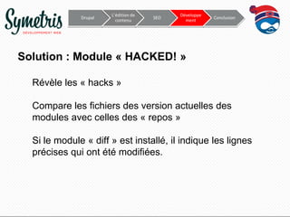 Drupal

L’édition de
contenu

SEO

Développe
ment

Conclusion

Solution : Module « HACKED! »
Révèle les « hacks »
Compare les fichiers des version actuelles des
modules avec celles des « repos »

Si le module « diff » est installé, il indique les lignes
précises qui ont été modifiées.

 