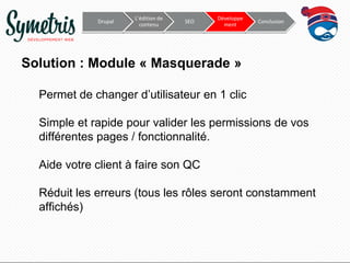 Drupal

L’édition de
contenu

SEO

Développe
ment

Conclusion

Solution : Module « Masquerade »
Permet de changer d’utilisateur en 1 clic
Simple et rapide pour valider les permissions de vos
différentes pages / fonctionnalité.
Aide votre client à faire son QC
Réduit les erreurs (tous les rôles seront constamment
affichés)

 