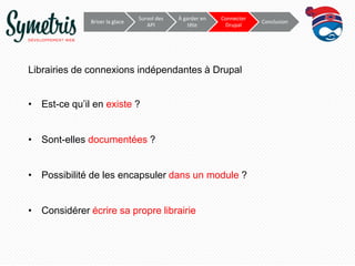Survol	
  des	
     À	
  garder	
     Connecter	
  
             Briser	
  la	
  glace	
                                                           Conclusion	
  
                                            API	
            en	
  tête	
       Drupal	
  




Librairies de connexions indépendantes à Drupal


•  Est-ce qu’il en existe ?


•  Sont-elles documentées ?


•  Possibilité de les encapsuler dans un module ?


•  Considérer écrire sa propre librairie
 