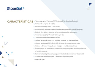 CARACTERÍSTICAS Teleporto próprio, 11 antenas RX/TX, banda C/Ku, Broadcast/Datacast)
Canais (14+) próprios de satélite
Estúdios próprios (Curitiba e São Paulo)
Equipe própria especializada em orientação e produção de conteúdo em vídeo
Links de fibra óptica e sistemas de transmissão satelitais redundantes
Transmissões criptografadas de última geração
Transmissões em formato MPEG4/H.264
Sistema de exibição full HD/SD, múltiplos formatos, 24 vídeo servidores
Sistema tapeless e 4.000+HD/40.000+SD horas de armazenamento online
Sistema web-based integrado para interação e medição de audiência
Gestão própria de instalação, suporte e manutenção de pontos de recepção em todo
o território nacional
Fornecimento e logística completa para implantação de kits de recepção satelital
Suporte com atendimento 0800 e plataforma web de help-desk
Operação 24x7
 