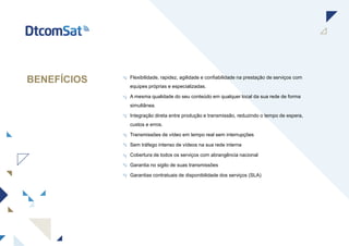 BENEFÍCIOS Flexibilidade, rapidez, agilidade e confiabilidade na prestação de serviços com
equipes próprias e especializadas.
A mesma qualidade do seu conteúdo em qualquer local da sua rede de forma
simultânea.
Integração direta entre produção e transmissão, reduzindo o tempo de espera,
custos e erros.
Transmissões de vídeo em tempo real sem interrupções
Sem tráfego intenso de vídeos na sua rede interna
Cobertura de todos os serviços com abrangência nacional
Garantia no sigilo de suas transmissões
Garantias contratuais de disponibilidade dos serviços (SLA)
 