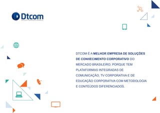 DTCOM É A MELHOR EMPRESA DE SOLUÇÕES
DE CONHECIMENTO CORPORATIVO DO
MERCADO BRASILEIRO, PORQUE TEM
PLATAFORMAS INTEGRADAS DE
COMUNICAÇÃO, TV CORPORATIVA E DE
EDUCAÇÃO CORPORATIVA COM METODOLOGIA
E CONTEÚDOS DIFERENCIADOS.
 