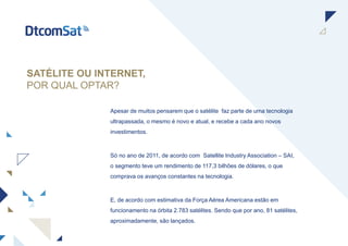 SATÉLITE OU INTERNET,
POR QUAL OPTAR?
Apesar de muitos pensarem que o satélite faz parte de uma tecnologia
ultrapassada, o mesmo é novo e atual, e recebe a cada ano novos
investimentos.
Só no ano de 2011, de acordo com Satellite Industry Association – SAI,
o segmento teve um rendimento de 117,3 bilhões de dólares, o que
comprava os avanços constantes na tecnologia.
E, de acordo com estimativa da Força Aérea Americana estão em
funcionamento na órbita 2.783 satélites. Sendo que por ano, 81 satélites,
aproximadamente, são lançados.
 